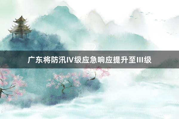 广东将防汛Ⅳ级应急响应提升至Ⅲ级