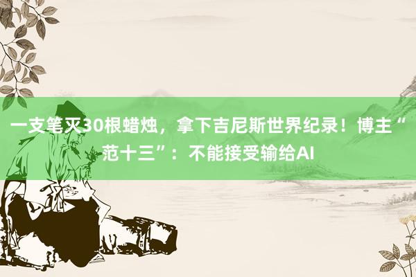 一支笔灭30根蜡烛，拿下吉尼斯世界纪录！博主“范十三”：不能接受输给AI