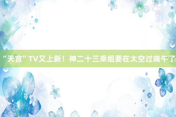 “天宫”TV又上新！神二十三乘组要在太空过端午了