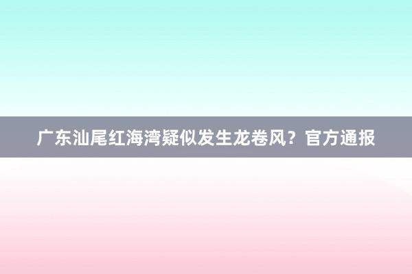 广东汕尾红海湾疑似发生龙卷风？官方通报