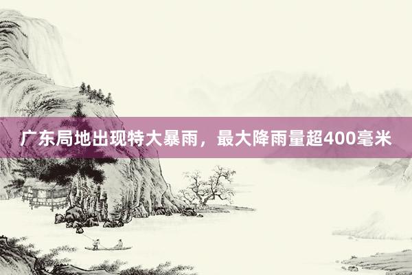 广东局地出现特大暴雨，最大降雨量超400毫米