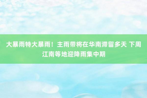大暴雨特大暴雨！主雨带将在华南滞留多天 下周江南等地迎降雨集中期