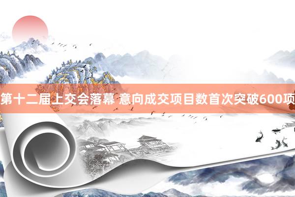 第十二届上交会落幕 意向成交项目数首次突破600项