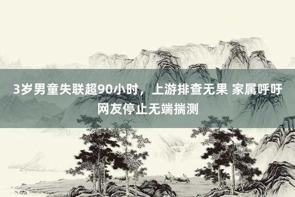 3岁男童失联超90小时，上游排查无果 家属呼吁网友停止无端揣测