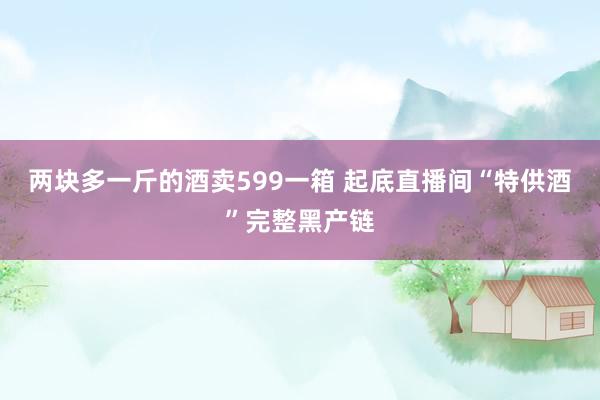 两块多一斤的酒卖599一箱 起底直播间“特供酒”完整黑产链