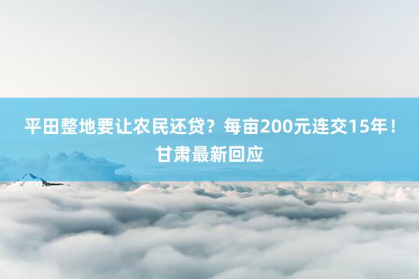 平田整地要让农民还贷？每亩200元连交15年！甘肃最新回应