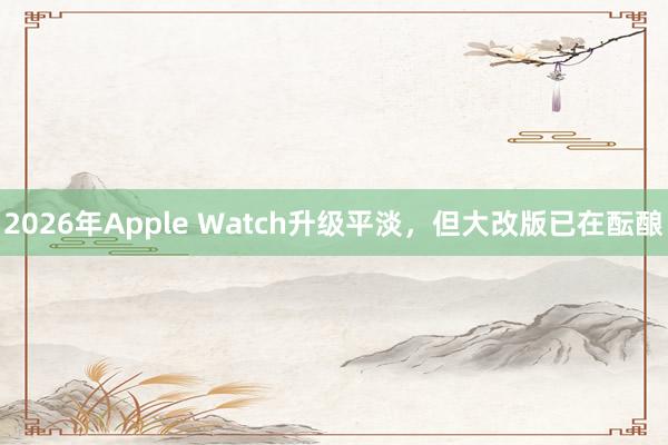 2026年Apple Watch升级平淡，但大改版已在酝酿