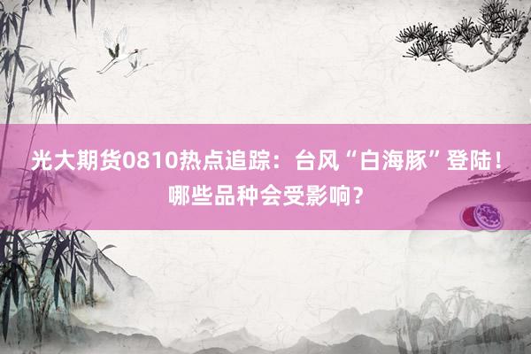 光大期货0810热点追踪：台风“白海豚”登陆！哪些品种会受影响？