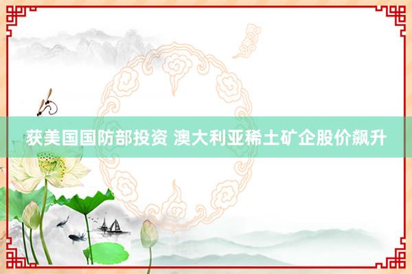 获美国国防部投资 澳大利亚稀土矿企股价飙升