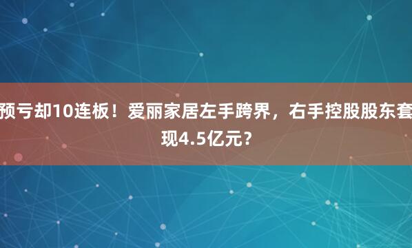 预亏却10连板！爱丽家居左手跨界，右手控股股东套现4.5亿元？