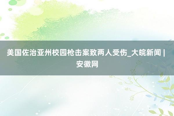 美国佐治亚州校园枪击案致两人受伤_大皖新闻 | 安徽网