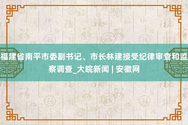 福建省南平市委副书记、市长林建接受纪律审查和监察调查_大皖新闻 | 安徽网