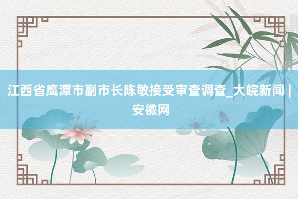 江西省鹰潭市副市长陈敏接受审查调查_大皖新闻 | 安徽网