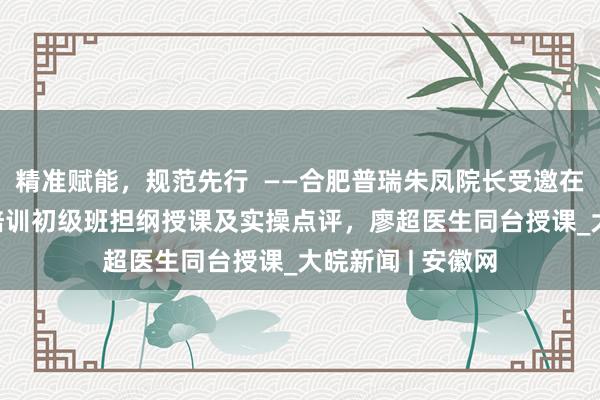 精准赋能，规范先行  ——合肥普瑞朱凤院长受邀在ICL认证规划师培训初级班担纲授课及实操点评，廖超医生同台授课_大皖新闻 | 安徽网