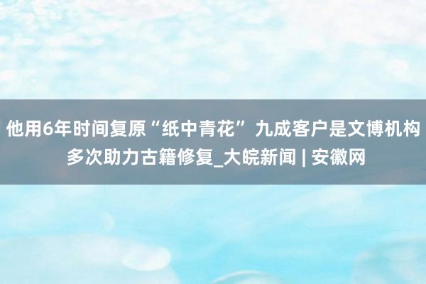 他用6年时间复原“纸中青花” 九成客户是文博机构 多次助力古籍修复_大皖新闻 | 安徽网