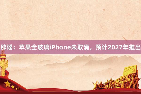 辟谣：苹果全玻璃iPhone未取消，预计2027年推出
