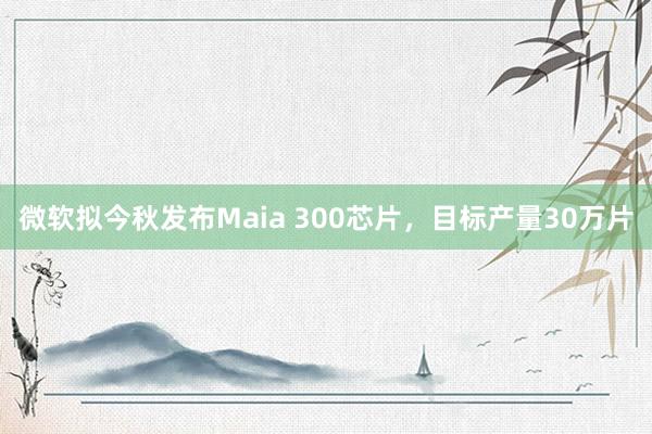 微软拟今秋发布Maia 300芯片，目标产量30万片