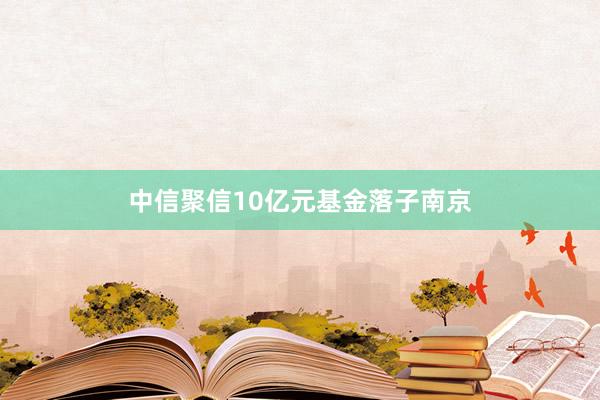 中信聚信10亿元基金落子南京