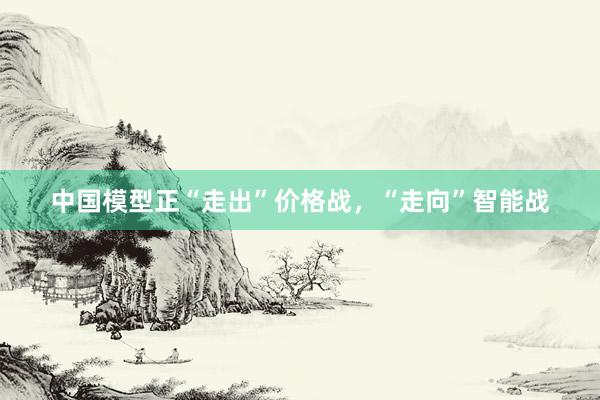 中国模型正“走出”价格战,“走向”智能战