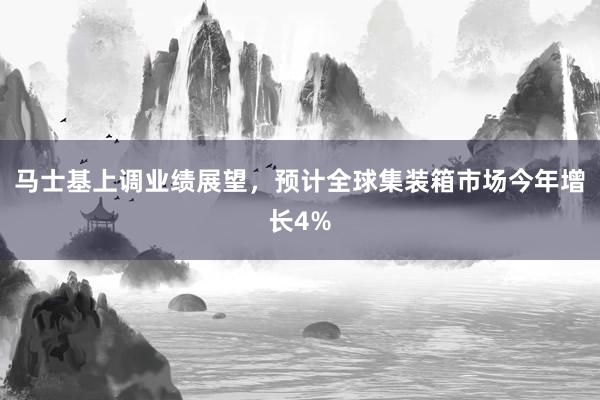 马士基上调业绩展望，预计全球集装箱市场今年增长4%