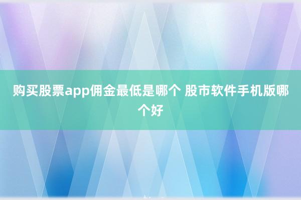 购买股票app佣金最低是哪个 股市软件手机版哪个好