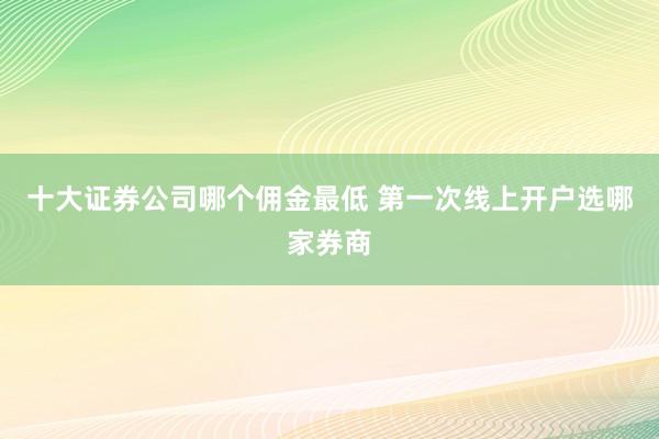 十大证券公司哪个佣金最低 第一次线上开户选哪家券商