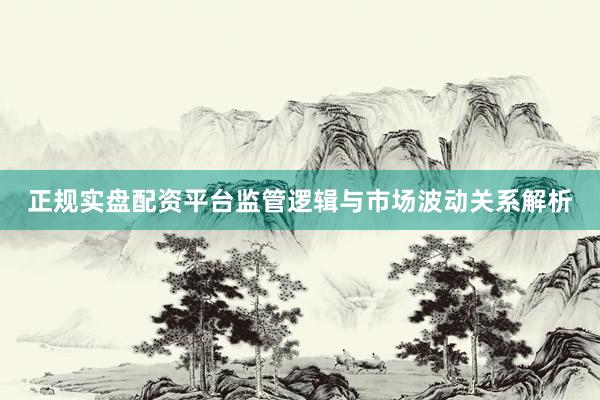 正规实盘配资平台监管逻辑与市场波动关系解析