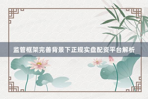 监管框架完善背景下正规实盘配资平台解析