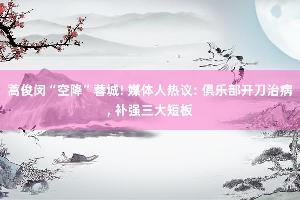 蒿俊闵“空降”蓉城! 媒体人热议: 俱乐部开刀治病, 补强三大短板