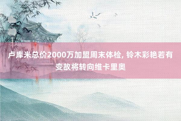 卢库米总价2000万加盟周末体检, 铃木彩艳若有变故将转向维卡里奥