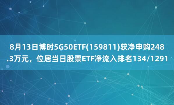 8月13日博时5G50ETF(159811)获净申购248.3万元，位居当日股票ETF净流入排名134/1291