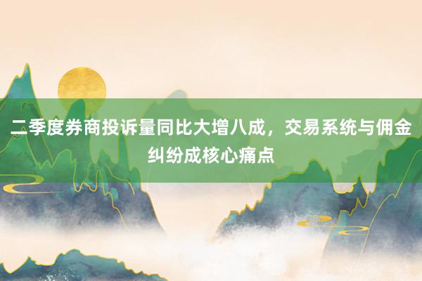 二季度券商投诉量同比大增八成，交易系统与佣金纠纷成核心痛点