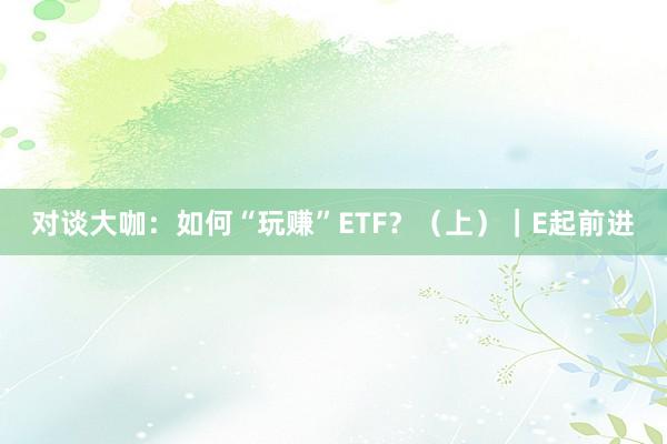 对谈大咖：如何“玩赚”ETF？（上）｜E起前进