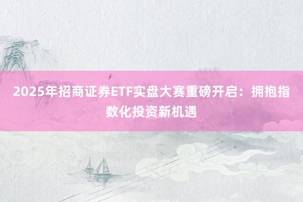 2025年招商证券ETF实盘大赛重磅开启：拥抱指数化投资新机遇