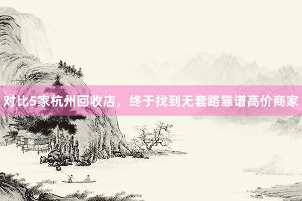 对比5家杭州回收店，终于找到无套路靠谱高价商家