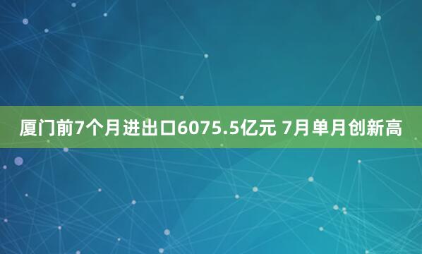 厦门前7个月进出口6075.5亿元 7月单月创新高