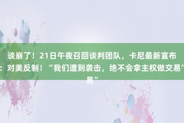 谈崩了！21日午夜召回谈判团队，卡尼最新宣布：对美反制！“我们遭到袭击，绝不会拿主权做交易”