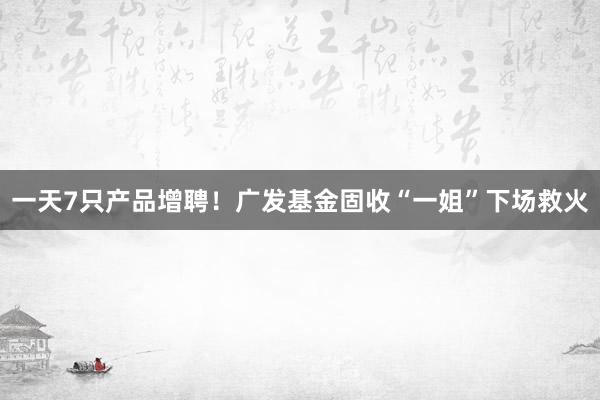 一天7只产品增聘！广发基金固收“一姐”下场救火