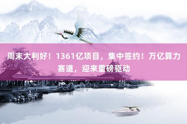 周末大利好！1361亿项目，集中签约！万亿算力赛道，迎来重磅驱动