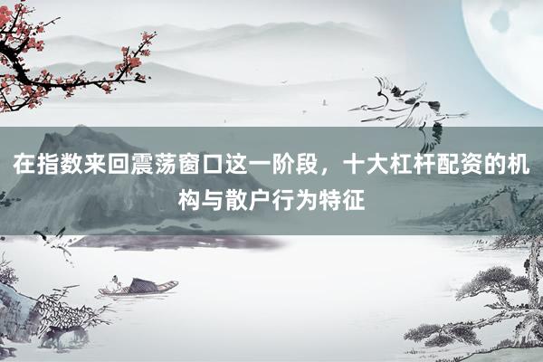 在指数来回震荡窗口这一阶段，十大杠杆配资的机构与散户行为特征