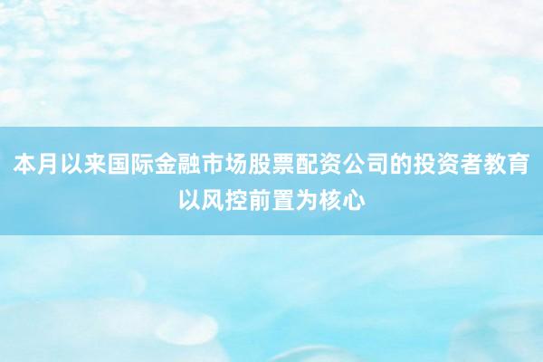 本月以来国际金融市场股票配资公司的投资者教育以风控前置为核心