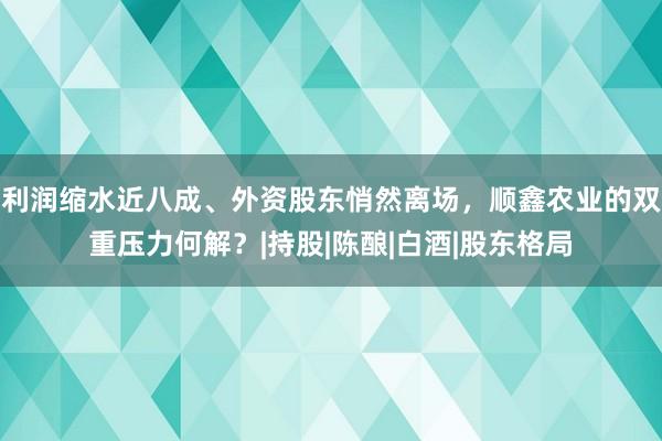 利润缩水近八成、外资股东悄然离场，顺鑫农业的双重压力何解？|持股|陈酿|白酒|股东格局