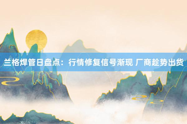 兰格焊管日盘点：行情修复信号渐现 厂商趁势出货