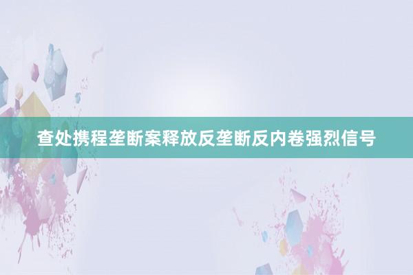 查处携程垄断案释放反垄断反内卷强烈信号