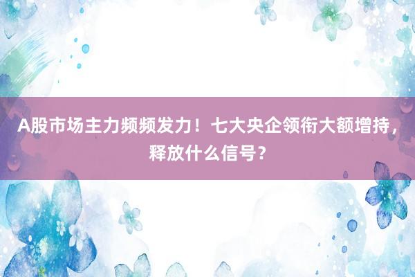 A股市场主力频频发力！七大央企领衔大额增持，释放什么信号？