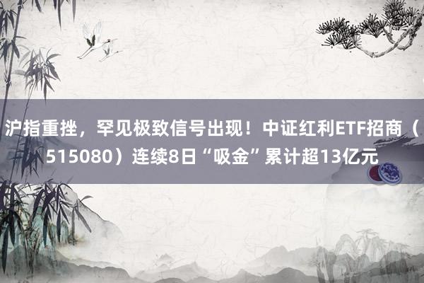 沪指重挫，罕见极致信号出现！中证红利ETF招商（515080）连续8日“吸金”累计超13亿元