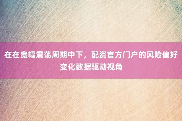 在在宽幅震荡周期中下，配资官方门户的风险偏好变化数据驱动视角