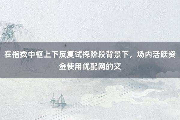 在指数中枢上下反复试探阶段背景下，场内活跃资金使用优配网的交
