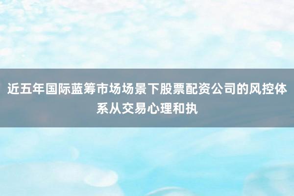 近五年国际蓝筹市场场景下股票配资公司的风控体系从交易心理和执