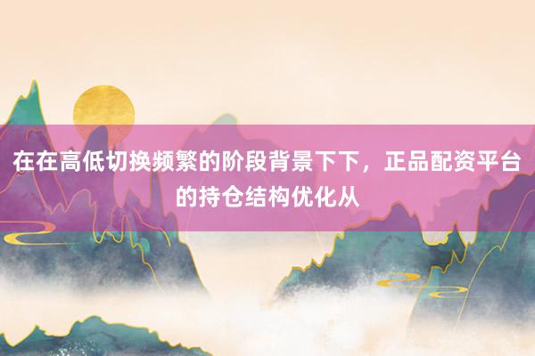 在在高低切换频繁的阶段背景下下，正品配资平台的持仓结构优化从
